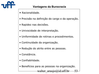 walter_araujo@id.uff.br 53
Vantagens da Burocracia
• Racionalidade.
• Precisão na definição do cargo e da operação.
• Rapidez nas decisões.
• Univocidade de interpretação.
• Uniformidade de rotinas e procedimentos.
• Continuidade da organização.
• Redução do atrito entre as pessoas.
• Constância.
• Confiabilidade.
• Benefícios para as pessoas na organização.
 