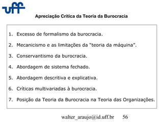 walter_araujo@id.uff.br 56
Apreciação Crítica da Teoria da Burocracia
1. Excesso de formalismo da burocracia.
2. Mecanicismo e as limitações da “teoria da máquina”.
3. Conservantismo da burocracia.
4. Abordagem de sistema fechado.
5. Abordagem descritiva e explicativa.
6. Críticas multivariadas à burocracia.
7. Posição da Teoria da Burocracia na Teoria das Organizações.
 