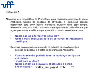 walter_araujo@id.uff.br 57
Exercício 1:
Alexandre é o proprietário da Prometeus, uma conhecida empresa do ramo
imobiliário. Depois de décadas de atividade, a Prometeus precisa
deslanchar para abrir novos mercados. Durante todo esse tempo,
Alexandre havia assumido uma autoridade tipicamente carismática e que
agora precisa ser modificada para permitir o crescimento da empresa.
• Quais são as alternativas para ele?
• Qual a mais adequada para os objetivos de Alexandre?
Justifique.
Descreva como provavelmente são os critérios de recrutamento e
seleção de pessoal e o estilo de liderança de Alexandre.
• Como Alexandre poderia fazer a mudança do tipo de
autoridade
atual para o ideal?
• Quais seriam os prováveis obstáculos a serem
encontrados?
 