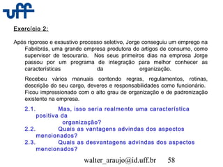 walter_araujo@id.uff.br 58
Exercício 2:
Após rigoroso e exaustivo processo seletivo, Jorge conseguiu um emprego na
Fabribrás, uma grande empresa produtora de artigos de consumo, como
supervisor de tesouraria. Nos seus primeiros dias na empresa Jorge
passou por um programa de integração para melhor conhecer as
características da organização.
Recebeu vários manuais contendo regras, regulamentos, rotinas,
descrição do seu cargo, deveres e responsabilidades como funcionário.
Ficou impressionado com o alto grau de organização e de padronização
existente na empresa.
2.1. Mas, isso seria realmente uma característica
positiva da
organização?
2.2. Quais as vantagens advindas dos aspectos
mencionados?
2.3. Quais as desvantagens advindas dos aspectos
mencionados?
 