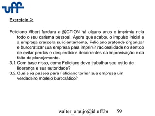walter_araujo@id.uff.br 59
Exercício 3:
Feliciano Albert fundara a @CTION há alguns anos e imprimiu nela
todo o seu carisma pessoal. Agora que acabou o impulso inicial e
a empresa crescera suficientemente, Feliciano pretende organizar
e burocratizar sua empresa para imprimir racionalidade no sentido
de evitar perdas e desperdícios decorrentes da improvisação e da
falta de planejamento.
3.1.Com base nisso, como Feliciano deve trabalhar seu estilo de
liderança e sua autoridade?
3.2.Quais os passos para Feliciano tornar sua empresa um
verdadeiro modelo burocrático?
 