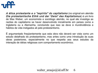 walter_araujo@id.uff.br 6
A ética protestante e o "espírito" do capitalismo (no original em alemão
Die protestantische Ethik und der 'Geist' des Kapitalismus) é um livro
de Max Weber, um economista e sociólogo alemão, no qual ele investiga as
razões do capitalismo se haver desenvolvido inicialmente em países como a
Inglaterra ou a Alemanha, concluindo que isso se deve à mundividência e
hábitos de vida instigados ali pelo protestantismo.
É argumentado freqüentemente que esta obra não deverá ser vista como um
estudo detalhado do protestantismo, mas antes como uma introdução às suas
obras posteriores, especialmente no que respeita aos seus estudos da
interação de idéias religiosas com comportamento econômico.
 
