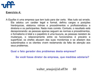 walter_araujo@id.uff.br 60
Exercício 4:
A Equifax é uma empresa que tem tudo para dar certo.  Mas tudo sai errado.
Ela adotou um caráter legal e formal, definiu cargos e posições
hierárquicas, elaborou rotinas e procedimentos e profissionalizou a
diretoria e os participantes. Nada mais correto. Contudo, o resultado está
decepcionando: as pessoas apenas seguem as normas e procedimentos,
o formalismo é total e o papelório é uma loucura, as pessoas resistem às
mudanças, o relacionamento entre os funcionários é precário e
superficial, os chefes abusam das suas mordomias e se afastam dos
subordinados e os clientes vivem reclamando da falta de atenção aos
seus problemas.
Qual o fato gerador dos problemas desta empresa?
Se você fosse diretor da empresa, que medidas adotaria?
 