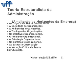walter_araujo@id.uff.br 61
Teoria Estruturalista da
Administração
(Ampliando os Horizontes da Empresa)• As Origens da Teoria Estruturalista.
• A Sociedade de Organizações.
• A Análise das Organizações.
• A Tipologia das Organizações.
• Os Objetivos Organizacionais.
• O Ambiente Organizacional.
• A Estratégia Organizacional.
• Os Conflitos Organizacionais.
• As Sátiras à Organização.
• Apreciação Crítica da Teoria
Estruturalista.
 