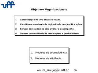 walter_araujo@id.uff.br 66
Objetivos Organizacionais
1. Apresentação de uma situação futura.
2. Constituem uma fonte de legitimidade que justifica ações.
3. Servem como padrões para avaliar o desempenho.
4. Servem como unidade de medida para a produtividade.
1. Apresentação de uma situação futura.
2. Constituem uma fonte de legitimidade que justifica ações.
3. Servem como padrões para avaliar o desempenho.
4. Servem como unidade de medida para a produtividade.
1. Modelos de sobrevivência.
2. Modelos de eficiência.
1. Modelos de sobrevivência.
2. Modelos de eficiência.
 
