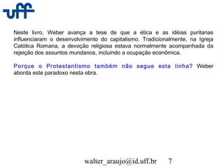 walter_araujo@id.uff.br 7
Neste livro, Weber avança a tese de que a ética e as idéias puritanas
influenciaram o desenvolvimento do capitalismo. Tradicionalmente, na Igreja
Católica Romana, a devoção religiosa estava normalmente acompanhada da
rejeição dos assuntos mundanos, incluindo a ocupação econômica.
Porque o Protestantismo também não segue esta linha? Weber
aborda este paradoxo nesta obra.
 