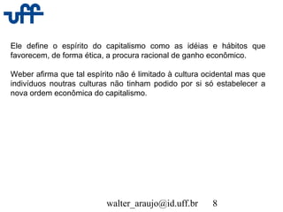 walter_araujo@id.uff.br 8
Ele define o espírito do capitalismo como as idéias e hábitos que
favorecem, de forma ética, a procura racional de ganho econômico.
Weber afirma que tal espírito não é limitado à cultura ocidental mas que
indivíduos noutras culturas não tinham podido por si só estabelecer a
nova ordem econômica do capitalismo.
 
