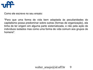 walter_araujo@id.uff.br 9
Como ele escreve no seu ensaio:
"Para que uma forma de vida bem adaptada às peculiaridades do
capitalismo possa predominar sobre outras (formas de organização), ela
tinha de ter origem em alguma parte sistematizada, e não pela ação de
indivíduos isolados mas como uma forma de vida comum aos grupos de
homens".
 