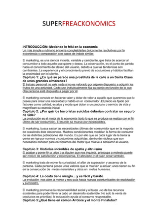 SUPERFREACKONOMICS

INTRODUCCIÓN: Metiendo lo friki en la economía
Lo más simple y rutinario encierra complejidades únicamente resolutivas por la
experiencia y comparación con casos de índole similar.

El marketing, es una ciencia incierta, variable y cambiante, que trata de acercar al
consumidor a todo aquello que quiere y desea. La observación, es el punto de partida
hacia el conocimiento del deseo del usuario, debido a que las tendencias son
cambiantes .La experiencia y el conocimiento previo de costumbres y hábitos facilitan
la proximidad con el cliente.
Capítulo 1: ¿En qué se parece una prostituta de la calle a un Santa Claus
de unos grandes almacenes?
El trabajo personal no vale nada si no es valorado por alguien dispuesto a adquirir los
frutos de una actividad. Cada uno individualmente fija su precio en función de lo que
otra persona esté dispuesto a pagar por él.

El marketing consiste en hacerse valer y dotar de valor a aquello que queremos que lo
posea para crear una necesidad y hábito en el consumidor .El precio es fijado por
factores como calidad, estatus y moda que dotan a un producto o servicio de vida y
magnifican su esencia inicial.
Capítulo 2: ¿Por qué los terroristas suicidas deberían contratar un seguro
de vida?
La producción es el motor de la economía (todo lo que se produce se realiza con el fin
último de ser consumido). El mundo se mueve por necesidades.

El marketing, busca saciar las necesidades últimas del consumidor que en la mayoría
de ocasiones éste desconoce. Muchos condicionantes modelan la forma de consumir
de las distintas poblaciones del mundo. Es por ello que en cada lugar de la tierra la
gente se rige por normas o costumbres adquiridas, dentro de núcleos que son
necesarios conocer para cerciorarnos del motor que mueve a consumir al usuario.

Capítulo 3: Historias increíbles de apatía y altruísmo
El acabar y poner fin a algo o a alguien que nos inquieta, preocupa o molesta puede
ser motivo de satisfacción y recompensa, El altruísmo y el buen obrar también.

El marketing trata de mover la curiosidad, el afán de superación y ascenso de la
persona. Cada persona posee unos valores que le mueven a actuar; unos tienen su fin
en la consecución de metas materiales y otros en metas humanas.

Capítulo 4: La costa tiene arreglo... y es fácil y barato
La evolución nos abre la mente y nos guía hacia nuevas oportunidades de explotación
y suministro.

El marketing promueve la responsabilidad social y el buen uso de los recursos
existentes para poder llevar a cabo un desarrollo sostenible .No solo la venta de
productos es prioridad; la educación ayuda al consumo responsable.
Capítulo 5:¿Qué tiene en común Al Gore y el monte Pinatubo?
 