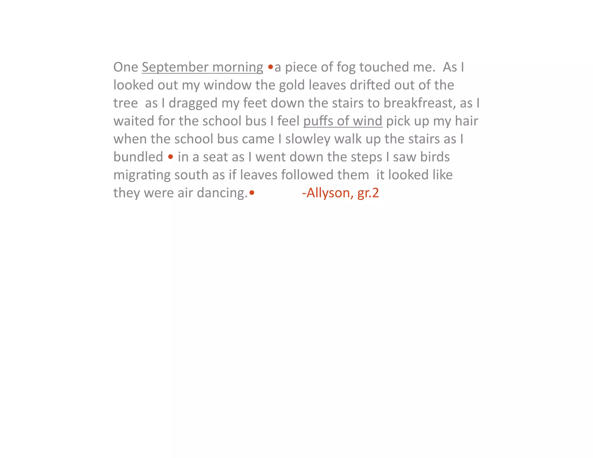 One	
  September	
  morning	
  •a	
  piece	
  of	
  fog	
  touched	
  me.	
  	
  As	
  I	
  
looked	
  out	
  my	
  window	
  the	
  gold	
  leaves	
  drihed	
  out	
  of	
  the	
  
tree	
  	
  as	
  I	
  dragged	
  my	
  feet	
  down	
  the	
  stairs	
  to	
  breakfreast,	
  as	
  I	
  
waited	
  for	
  the	
  school	
  bus	
  I	
  feel	
  puﬀs	
  of	
  wind	
  pick	
  up	
  my	
  hair	
  
when	
  the	
  school	
  bus	
  came	
  I	
  slowley	
  walk	
  up	
  the	
  stairs	
  as	
  I	
  
bundled	
  •	
  in	
  a	
  seat	
  as	
  I	
  went	
  down	
  the	
  steps	
  I	
  saw	
  birds	
  
migra:ng	
  south	
  as	
  if	
  leaves	
  followed	
  them	
  	
  it	
  looked	
  like	
  
they	
  were	
  air	
  dancing.• 	
                    	
  -­‐Allyson,	
  gr.2	
  
 