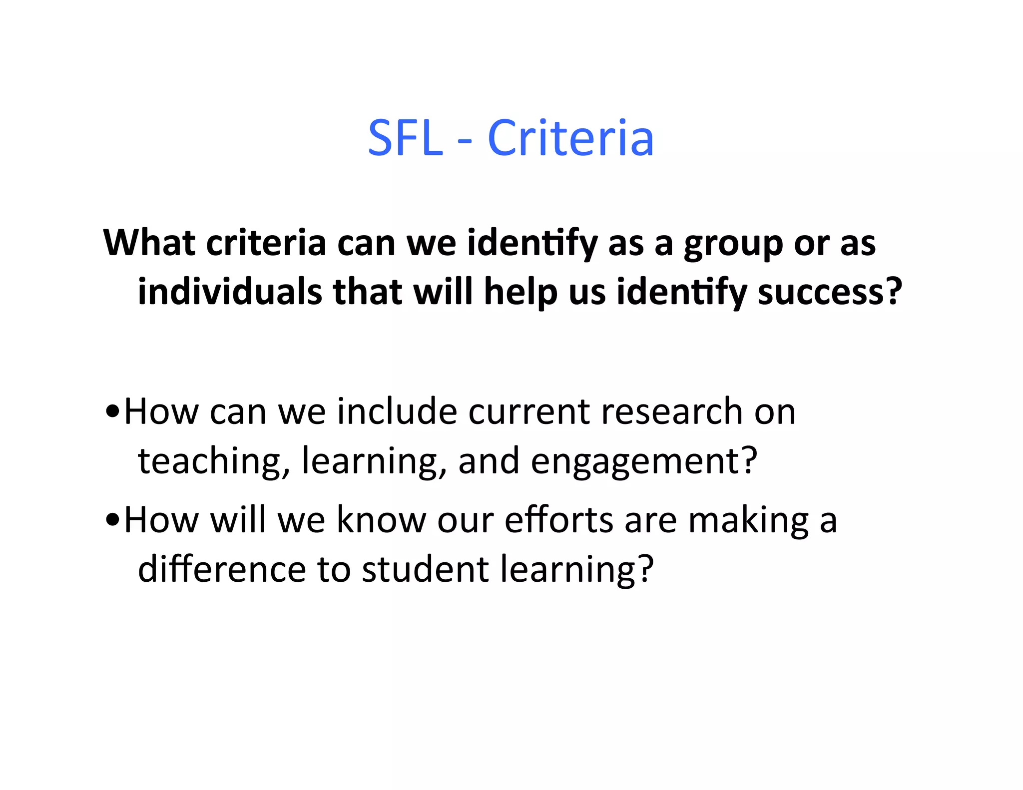SFL	
  -­‐	
  Criteria	
  
What	
  criteria	
  can	
  we	
  iden+fy	
  as	
  a	
  group	
  or	
  as	
  
 individuals	
  that	
  will	
  help	
  us	
  iden+fy	
  success?	
  

•How	
  can	
  we	
  include	
  current	
  research	
  on	
  	
  	
  
  teaching,	
  learning,	
  and	
  engagement?	
  
•How	
  will	
  we	
  know	
  our	
  eﬀorts	
  are	
  making	
  a	
  
  diﬀerence	
  to	
  student	
  learning?	
  
 