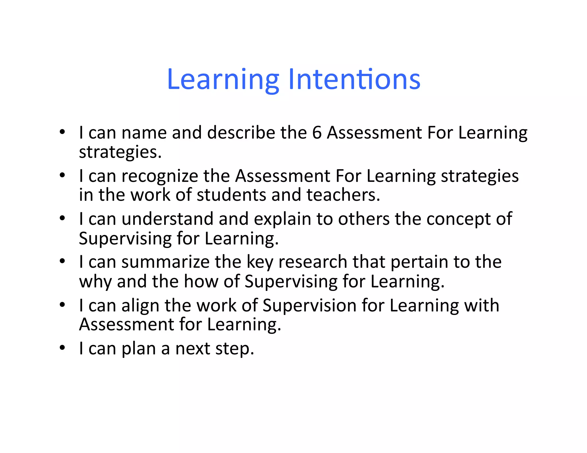 Learning	
  Inten:ons	
  
•  I	
  can	
  name	
  and	
  describe	
  the	
  6	
  Assessment	
  For	
  Learning	
  
   strategies.	
  
•  I	
  can	
  recognize	
  the	
  Assessment	
  For	
  Learning	
  strategies	
  
   in	
  the	
  work	
  of	
  students	
  and	
  teachers.	
  
•  I	
  can	
  understand	
  and	
  explain	
  to	
  others	
  the	
  concept	
  of	
  
   Supervising	
  for	
  Learning.	
  	
  
•  I	
  can	
  summarize	
  the	
  key	
  research	
  that	
  pertain	
  to	
  the	
  
   why	
  and	
  the	
  how	
  of	
  Supervising	
  for	
  Learning.	
  
•  I	
  can	
  align	
  the	
  work	
  of	
  Supervision	
  for	
  Learning	
  with	
  
   Assessment	
  for	
  Learning.	
  
•  I	
  can	
  plan	
  a	
  next	
  step.	
  
 