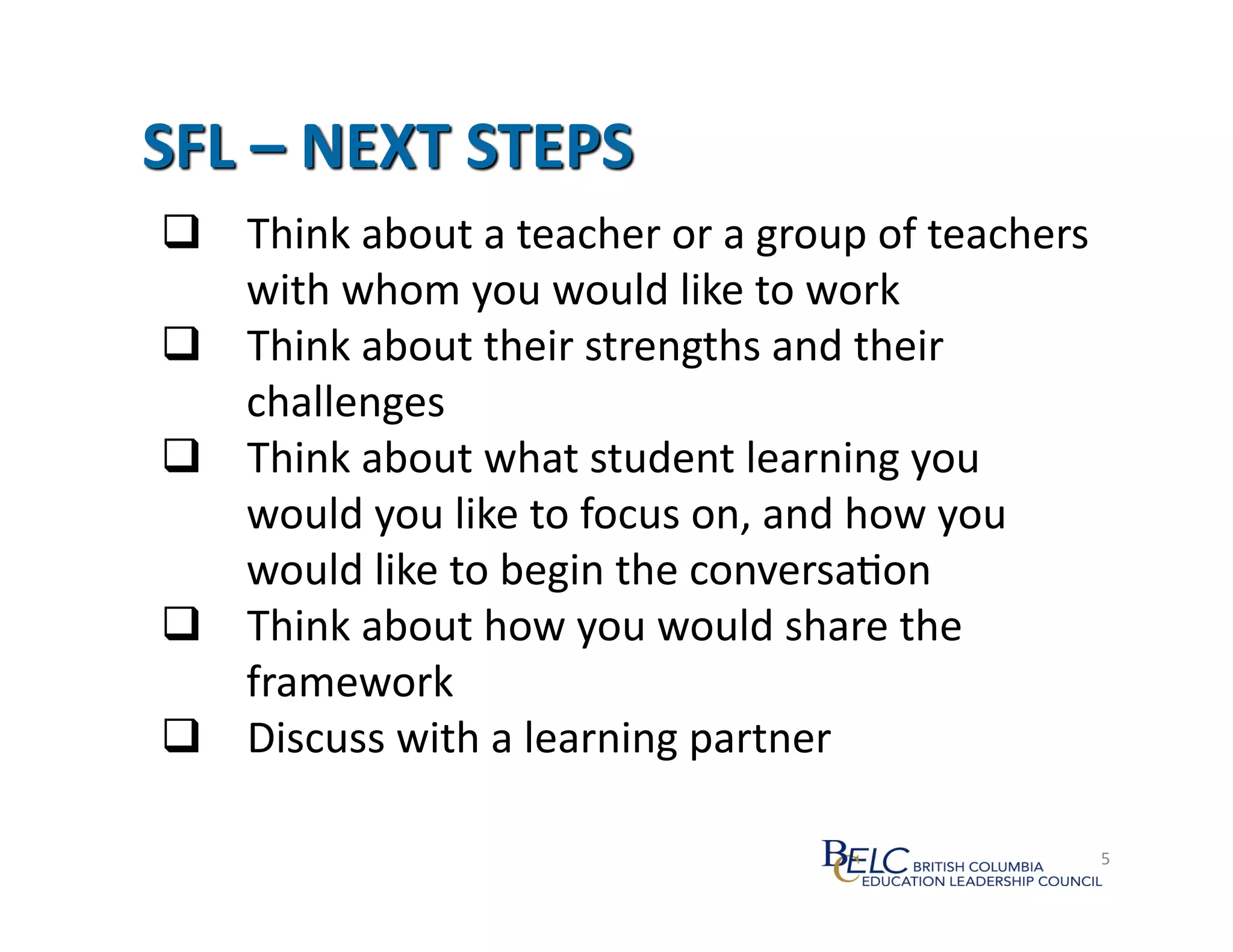   Think	
  about	
  a	
  teacher	
  or	
  a	
  group	
  of	
  teachers	
  
   with	
  whom	
  you	
  would	
  like	
  to	
  work	
  
  Think	
  about	
  their	
  strengths	
  and	
  their	
  
   challenges	
  
  Think	
  about	
  what	
  student	
  learning	
  you	
  
   would	
  you	
  like	
  to	
  focus	
  on,	
  and	
  how	
  you	
  
   would	
  like	
  to	
  begin	
  the	
  conversa:on	
  
  Think	
  about	
  how	
  you	
  would	
  share	
  the	
  
   framework	
  
  Discuss	
  with	
  a	
  learning	
  partner	
  

                                                                          45	
  
 