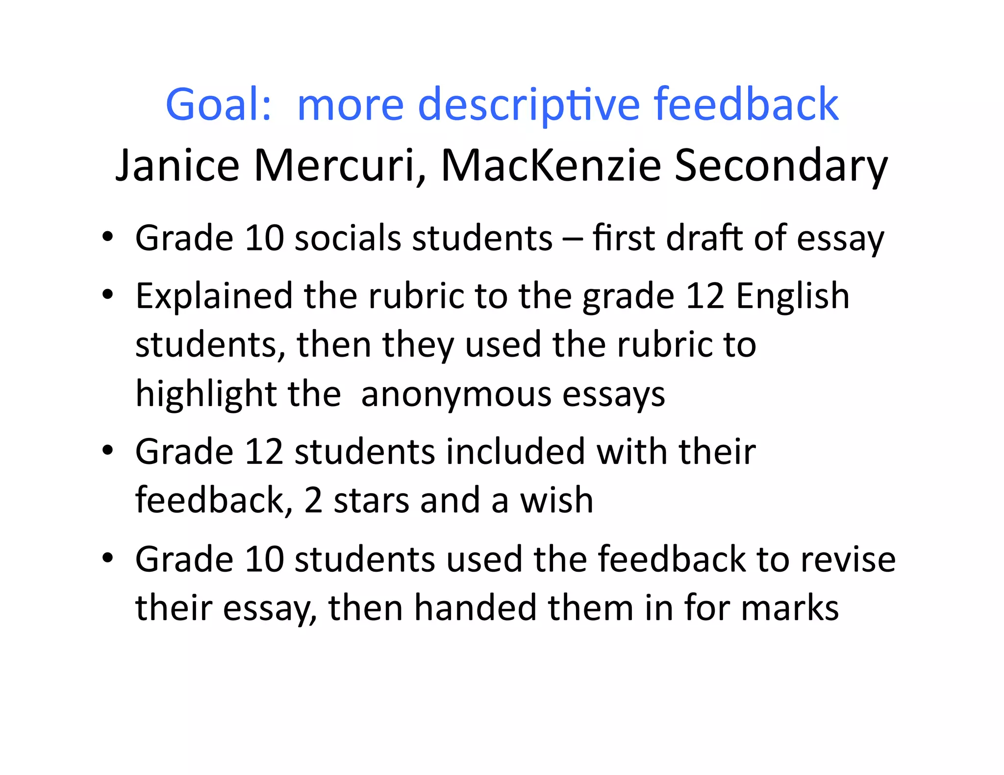 Goal:	
  	
  more	
  descrip:ve	
  feedback	
  
 Janice	
  Mercuri,	
  MacKenzie	
  Secondary	
  
•  Grade	
  10	
  socials	
  students	
  –	
  ﬁrst	
  drah	
  of	
  essay	
  
•  Explained	
  the	
  rubric	
  to	
  the	
  grade	
  12	
  English	
  
   students,	
  then	
  they	
  used	
  the	
  rubric	
  to	
  
   highlight	
  the	
  	
  anonymous	
  essays	
  
•  Grade	
  12	
  students	
  included	
  with	
  their	
  
   feedback,	
  2	
  stars	
  and	
  a	
  wish	
  
•  Grade	
  10	
  students	
  used	
  the	
  feedback	
  to	
  revise	
  
   their	
  essay,	
  then	
  handed	
  them	
  in	
  for	
  marks	
  
 