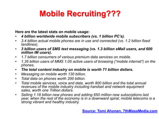 Mobile Recruiting???Here are the latest stats on mobile usage:4 billion worldwide mobile subscribers (vs. 1 billion PC’s).3.4 billion actual mobile phones are in use and connected (vs. 1.2 billion fixed landlines).3 billion users of SMS text messaging (vs. 1.3 billion eMail users, and 600 million IM users).1.7 billion consumers of various premium data services on mobile.1.35 billion users of MMS 1.05 active users of browsing (“mobile internet”) on the phones.The total content industry on mobile is worth 71 billion dollars.Messaging on mobile worth 130 billion.Total data on phones worth 200 billion.Total mobile services, voice and data, worth 800 billion and the total annual revenues of the mobile industry including handset and network equipment sales, worth one Trillion dollars.Selling 1.18 billion new phones and adding 650 million new subscrptions last year, when the rest of the economy is in a downward spiral, mobile telecoms is a strong vibrant and healthy industry.Source: TomiAhonen, 7thMassMedia.com