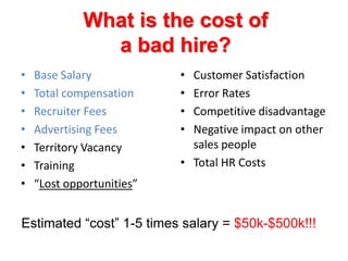 What is the cost of a bad hire?Base SalaryTotal compensationRecruiter FeesAdvertising FeesTerritory VacancyTraining “Lost opportunities”	Customer SatisfactionError RatesCompetitive disadvantageNegative impact on other sales peopleTotal HR CostsEstimated “cost” 1-5 times salary = $50k-$500k!!!