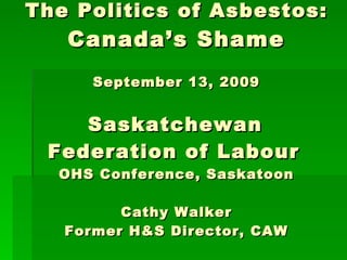 The Politics of Asbestos: Canada’s Shame September 13, 2009   Saskatchewan  Federation of Labour   OHS Conference, Saskatoon Cathy Walker Former H&S Director, CAW 