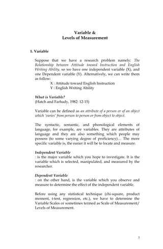 Variable &
                   Levels of Measurement


1. Variable

  Suppose that we have a research problem namely: The
  Relationship between Attitude toward Instruction and English
  Writing Ability, so we have one independent variable (X), and
  one Dependent variable (Y). Alternatively, we can write them
  as follow:
            X : Attitude toward English Instruction
            Y : English Writing Ability

  What is Variable?
  (Hatch and Farhady, 1982: 12-15)

  Variable can be defined as an attribute of a person or of an object
  which ‘varies’ from person to person or from object to object.

  The syntactic, semantic, and phonological elements of
  language, for example, are variables. They are attributes of
  language and they are also something which people may
  possess (to some varying degree of proficiency)… The more
  specific variable is, the easier it will be to locate and measure.

  Independent Variable
  : is the major variable which you hope to investigate. It is the
  variable which is selected, manipulated, and measured by the
  researcher.

  Dependent Variable
  : on the other hand, is the variable which you observe and
  measure to determine the effect of the independent variable.

  Before using any statistical technique (chi-square, product
  moment, t-test, regression, etc.), we have to determine the
  Variable Scales or sometimes termed as Scale of Measurement/
  Levels of Measurement.




                                                                    3
 
