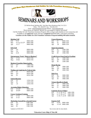 Updated on 02/02/2015 See reverse side for class details.
*Education Center Bldg 417 Rm 108
232 McNair Road, Building 404, Joint Base Myer-Henderson Hall, VA 22211
Office - 703- 696-0973 Fax – 703-696-3352
Email - acap.myer@serco-na.com Website - www.acap.army.mil
Reservations are required. Spouses are encouraged to register and attend!
Call the Soldier for Life-Transition Assistance Program office or log-in and schedule at www.acap.army.mil.
Available to all registered Clients who have completed DD2648/2648-1 and initial counseling.
Location is in the Soldier for Life-Transition Assistance Program building 404 unless notated.
Retiring TAP
Feb 9-13 0800-1600
Mar 9-13 or 23-27* 0800-1600
Apr 13-17 0800-1600
ETS TAP
Feb 2-6 0800-1600
Mar 2-6 0800-1600
Apr 6-10 0800-1600
Entrepreneur Track “ Boots to Business”
Mar 17-18 0830-1530
May 19-20 0830-1530
Business Franchise Opportunities
Feb 23* 1300-1500
Apr 27 1300-1500
Finding and Applying for Federal Jobs
Feb 25 0930-1200
Mar 25* 0930-1200
Apr 29 0930-1200
Federal Resume
Feb 19 1230-1530
Mar 19 1230-1530
Apr 23 1230-1530
Accessing Higher Education
Feb 25-26* 0800-1600
Apr 29-30* 0800-1600
Career Technical Training
Feb 17-18 0800-1600
Apr 21-22 0800-1600
Career Resources
Feb 23 0800-1530
Mar 16 0800-1530
Apr 20 0800-1530
Smart Investments
Feb 25 1300-1500
Mar 25* 1300-1500
Apr 29 1300-1500
Credit Scores from Good to Excellent
Feb 26 1300-1500
Mar 26* 1300-1500
Apr 30 1300-1500
Home Buying
Feb 24 1000-1200
Mar 24* 1000-1200
Apr 28 1000-1200
Debt Free
Feb 26 1000-1200
Mar 26* 1000-1200
Apr 30 1000-1200
Tricare Benefits in Depth
Feb 19 1000-1200
Mar 19 1000-1200
Apr 23 1000-1200
Capstone (Every Friday)
Feb 6, 13, 20, or 27 1000-1200
Mar 6, 13, 20, or 27 1000-1200
Apr 3, 10, 17, or 24 1000-1200
Marketing Yourself for a Second Career Express TAP
Feb 24 1300-1500 Feb 9-10* 0800-1600
Mar 24* 1300-1500 Apr 13-14* 0800-1600
Apri 28 1300-1500
 