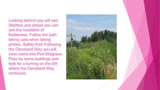 Looking behind you will see
Staithes and ahead you can
see the headland of
Kettleness. Follow the path
taking care when taking
photos. Safety first! Following
the Cleveland Way you will
soon come into Port Mulgrave.
Pass by some buildings and
look for a turning on the left
where the Cleveland Way
continues.
 