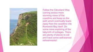 Follow the Cleveland Way
coming across more
stunning views of the
coastline and keep on the
path which eventually leads
away from the coastline into
Runswick Bay itself. Do
some more exploring of the
labyrinth of cottages. There
are plenty of places to eat
and have some well-earned
refreshments!
 