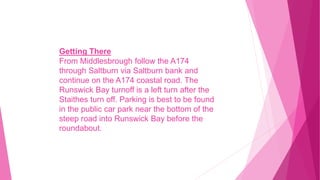 Getting There
From Middlesbrough follow the A174
through Saltburn via Saltburn bank and
continue on the A174 coastal road. The
Runswick Bay turnoff is a left turn after the
Staithes turn off. Parking is best to be found
in the public car park near the bottom of the
steep road into Runswick Bay before the
roundabout.
 