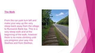 The Walk
From the car park turn left and
make your way up the very
steep bank away from the village
to Runswick Bank top. This is a
very steep walk and at the
beginning of the walk, however
there is no more climbing until
you progress your way into
Staithes and from Staithes.
 