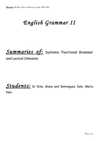 Students: Di Dino, Giana and Dominguez Sala, Maira Nair




                     English Grammar II



Summaries of:                                    Systemic Functional Grammar
and Lexical Cohesion.




Students:                        Di Dino, Giana and Dominguez Sala, Maira
Nair.




                                                                       Página 1 de 3
 