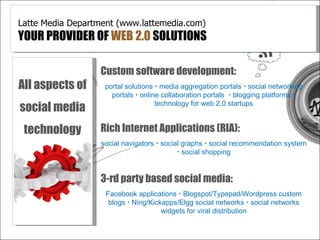 Latte Media Department (www.lattemedia.com)
YOUR PROVIDER OF WEB 2.0 SOLUTIONS

                  Custom software development:
All aspects of     portal solutions  media aggregation portals  social networking
                     portals  online collaboration portals  blogging platforms 
social media                        technology for web 2.0 startups


 technology       Rich Internet Applications (RIA):
                  social navigators  social graphs  social recommendation system
                                            social shopping


                  3-rd party based social media:
                    Facebook applications  Blogspot/Typepad/Wordpress custom
                     blogs  Ning/Kickapps/Elgg social networks  social networks
                                      widgets for viral distribution
 