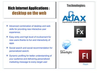 Technologies:
 Rich Internet Applications :
      desktop on the web

 Advanced combination of desktop and web
  skills for providing new interactive user
  experience;

 Easy entry and high level of involvement for
  new users thanks to fun and interactivity of           Flex
  apps

 Social search and social recommendation for
  personalized search;

 Dynamic profiling for better understanding of
  your audience and delivering personalized
  marketing message to every target user
                                                                Flash
 