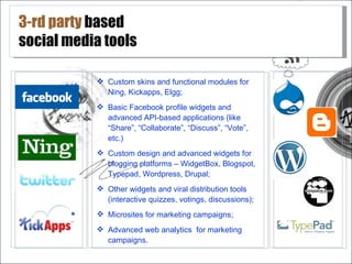 3-rd party based
social media tools

            Custom skins and functional modules for
             Ning, Kickapps, Elgg;
            Basic Facebook profile widgets and
             advanced API-based applications (like
             “Share”, “Collaborate”, “Discuss”, “Vote”,
             etc.)
            Custom design and advanced widgets for
             blogging platforms – WidgetBox, Blogspot,
             Typepad, Wordpress, Drupal;
            Other widgets and viral distribution tools
             (interactive quizzes, votings, discussions);
            Microsites for marketing campaigns;
            Advanced web analytics for marketing
             campaigns.
 