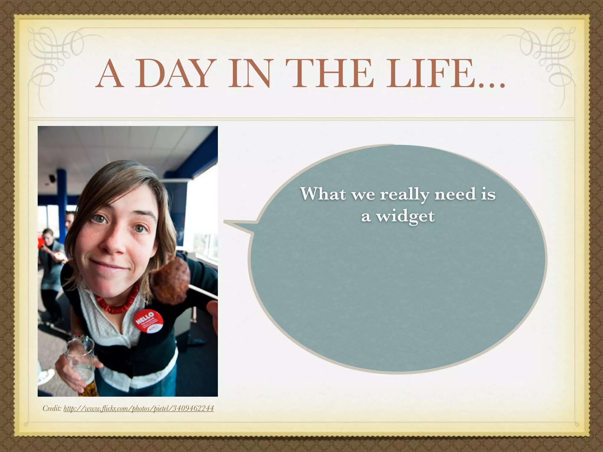 A DAY IN THE LIFE...

                                                        What we really need is
                                                              a widget




Credit: http://www.ﬂickr.com/photos/pietel/3409462244
 
