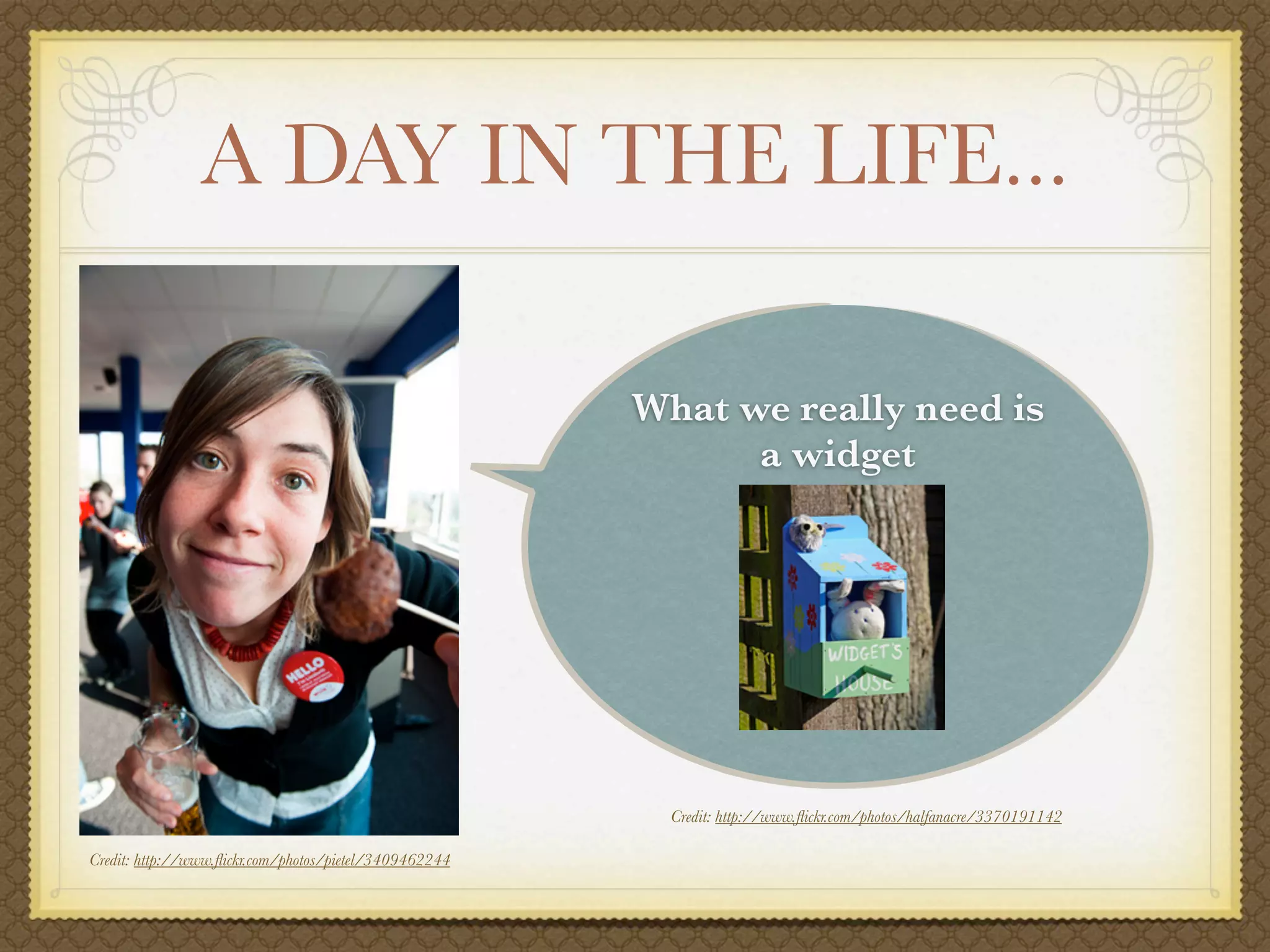 A DAY IN THE LIFE...

                                                        What we really need is
                                                              a widget




                                                          Credit: http://www.ﬂickr.com/photos/halfanacre/3370191142

Credit: http://www.ﬂickr.com/photos/pietel/3409462244
 