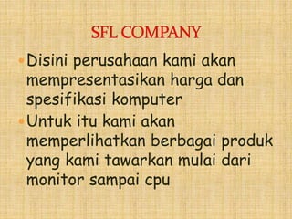 Disini perusahaan kami akan
mempresentasikan harga dan
spesifikasi komputer
Untuk itu kami akan
memperlihatkan berbagai produk
yang kami tawarkan mulai dari
monitor sampai cpu
 
