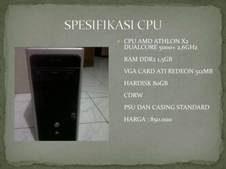  CPU AMD ATHLON X2
DUALCORE 5000+ 2,6GHz
RAM DDR2 1,5GB
VGA CARD ATI REDEON 512MB
HARDISK 80GB
CDRW
PSU DAN CASING STANDARD
HARGA : 850.000
 