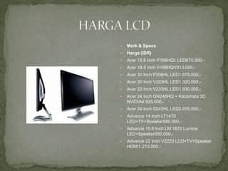  Merk & Specs
 Harga (IDR)
 Acer 15.6 Inch P166HQL LED670.000,-
 Acer 18.5 Inch V195HQV913.000,-
 Acer 20 Inch P206HL LED1.675.000,-
 Acer 20 Inch V203HL LED1.320.000,-
 Acer 23 Inch V233HL LED1.930.000,-
 Acer 24 Inch GN245HQ + Kacamata 3D
NVIDIA4.925.000,-
 Acer 24 Inch S243HL LED2.975.000,-
 Advance 14 Inch LT1470
LED+TV+Speaker580.000,-
 Advance 15.6 Inch LM 1670 Lumine
LED+Speaker550.000,-
 Advance 22 Inch V2220 LCD+TV+Speaker
HDMI1.213.000,-
 