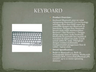  Product Overview :
 Keyboard Bluetooth mini ini telah
mengusung bluetooth V3.0 technology
sehingga akses data lebih cepat dan
comatible dengan seri Bluetooth di
bawahnya. Dengan fitur bluetooth
berarti anda tidak membutuhkan
Reciever ( Alat Penerima ). Dengan
design yang mini, maka keyboard
bluetooth ini portable dan mudah di
masukan ke dalam tas anda. Cocok
untuk tablet PC anda. Dilengkapi
dengan tombol multimedia
mempermudah penggunaan fitur di
tablet / laptop anda.
 Detail Spesification :
 Build-in Bluetooth 3.0. Built-in
rechargeable lithium battery. Works with
windows,MAC,Linux,iPad,iPhone4G,iPh
one3GS. up to 10 meter operating
distance.
 