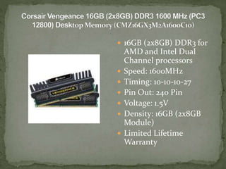  16GB (2x8GB) DDR3 for
AMD and Intel Dual
Channel processors
 Speed: 1600MHz
 Timing: 10-10-10-27
 Pin Out: 240 Pin
 Voltage: 1.5V
 Density: 16GB (2x8GB
Module)
 Limited Lifetime
Warranty
 