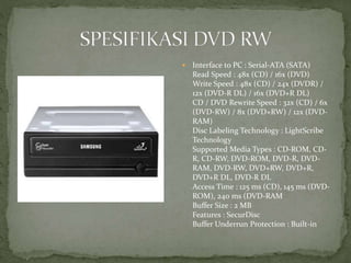  Interface to PC : Serial-ATA (SATA)
Read Speed : 48x (CD) / 16x (DVD)
Write Speed : 48x (CD) / 24x (DVDR) /
12x (DVD-R DL) / 16x (DVD+R DL)
CD / DVD Rewrite Speed : 32x (CD) / 6x
(DVD-RW) / 8x (DVD+RW) / 12x (DVD-
RAM)
Disc Labeling Technology : LightScribe
Technology
Supported Media Types : CD-ROM, CD-
R, CD-RW, DVD-ROM, DVD-R, DVD-
RAM, DVD-RW, DVD+RW, DVD+R,
DVD+R DL, DVD-R DL
Access Time : 125 ms (CD), 145 ms (DVD-
ROM), 240 ms (DVD-RAM
Buffer Size : 2 MB
Features : SecurDisc
Buffer Underrun Protection : Built-in
 