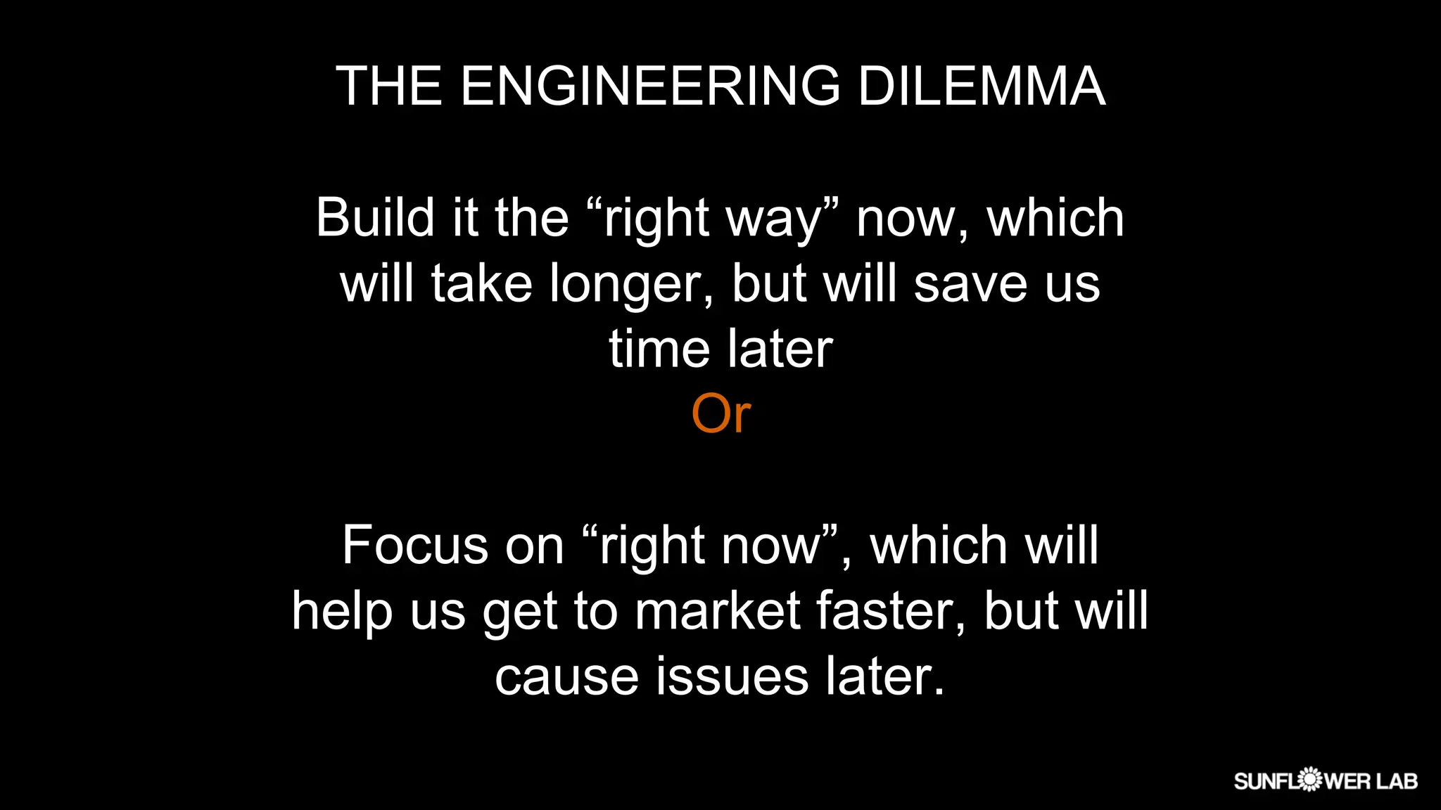THE ENGINEERING DILEMMA
Build it the “right way” now, which
will take longer, but will save us
time later
Or
Focus on “right now”, which will
help us get to market faster, but will
cause issues later.
 