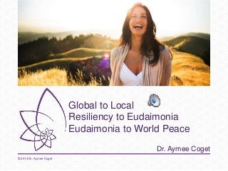 Global to Local 
Resiliency to Eudaimonia 
Eudaimonia to World Peace 
Dr. Aymee Coget 
© 2014 Dr. Aymee Coget 
 