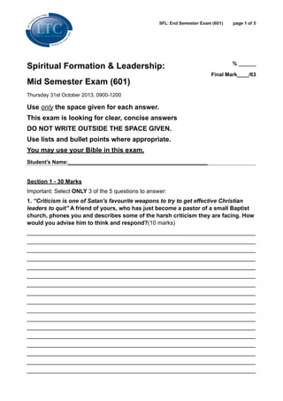 SFL: End Semester Exam (601)

Spiritual Formation & Leadership:
Mid Semester Exam (601)

page !1 of !5

% ______
Final Mark____/63 

Thursday 31st October 2013, 0900-1200

Use only the space given for each answer.
This exam is looking for clear, concise answers
DO NOT WRITE OUTSIDE THE SPACE GIVEN.
Use lists and bullet points where appropriate.
You may use your Bible in this exam.
Student’s Name:________________________________________________ 

!

Section 1 - 30 Marks
Important: Select ONLY 3 of the 5 questions to answer:
1. “Criticism is one of Satan's favourite weapons to try to get effective Christian
leaders to quit” A friend of yours, who has just become a pastor of a small Baptist
church, phones you and describes some of the harsh criticism they are facing. How
would you advise him to think and respond?(10 marks)
________________________________________________________________________
________________________________________________________________________
________________________________________________________________________
________________________________________________________________________
________________________________________________________________________
________________________________________________________________________
________________________________________________________________________
________________________________________________________________________
________________________________________________________________________
________________________________________________________________________
________________________________________________________________________
________________________________________________________________________
________________________________________________________________________
________________________________________________________________________
________________________________________________________________________
________________________________________________________________________
________________________________________________________________________

 