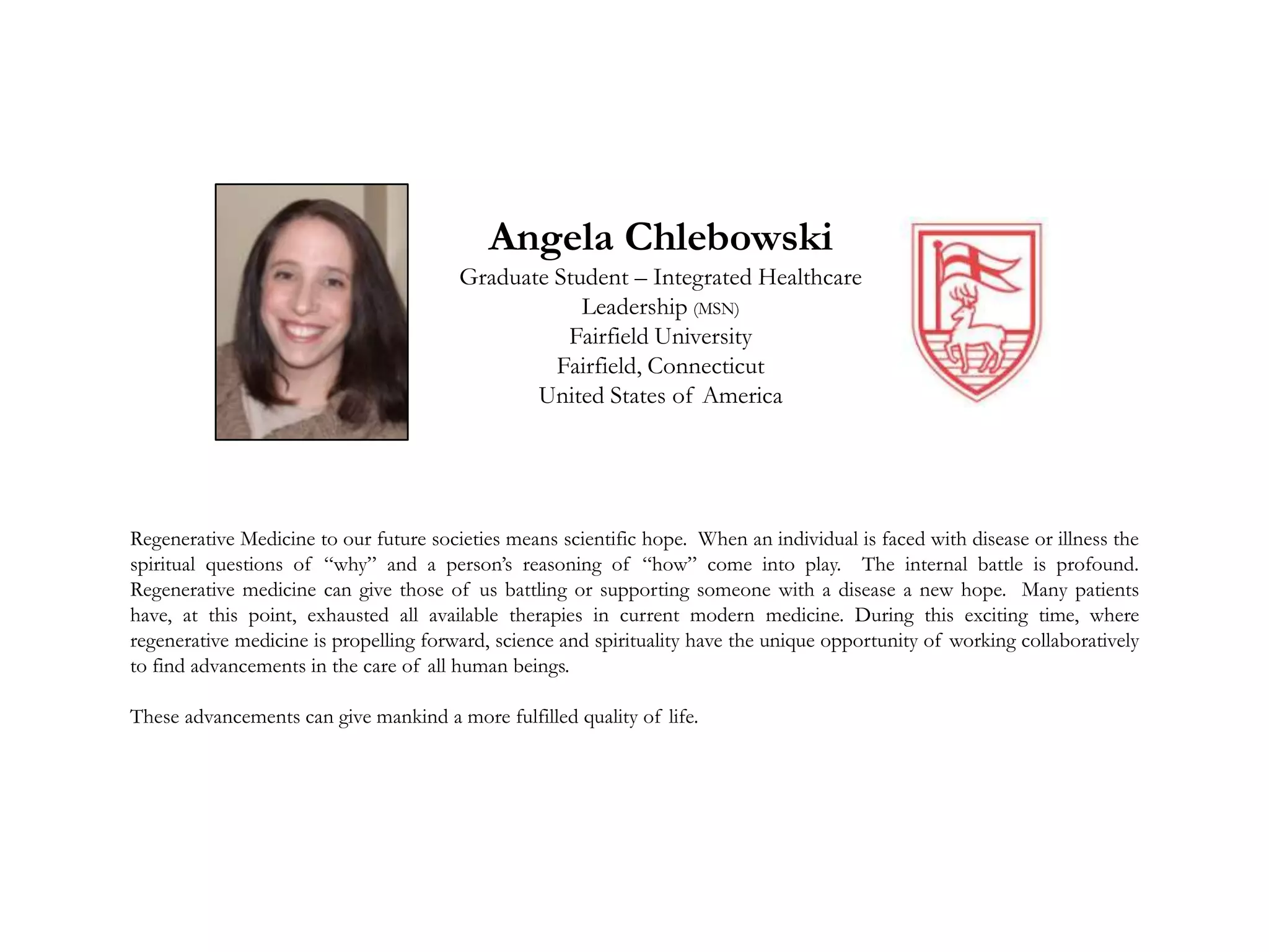 Angela Chlebowski
Graduate Student – Integrated Healthcare
Leadership (MSN)
Fairfield University
Fairfield, Connecticut
United States of America
Regenerative Medicine to our future societies means scientific hope. When an individual is faced with disease or illness the
spiritual questions of “why” and a person’s reasoning of “how” come into play. The internal battle is profound.
Regenerative medicine can give those of us battling or supporting someone with a disease a new hope. Many patients
have, at this point, exhausted all available therapies in current modern medicine. During this exciting time, where
regenerative medicine is propelling forward, science and spirituality have the unique opportunity of working collaboratively
to find advancements in the care of all human beings.
These advancements can give mankind a more fulfilled quality of life.
 
