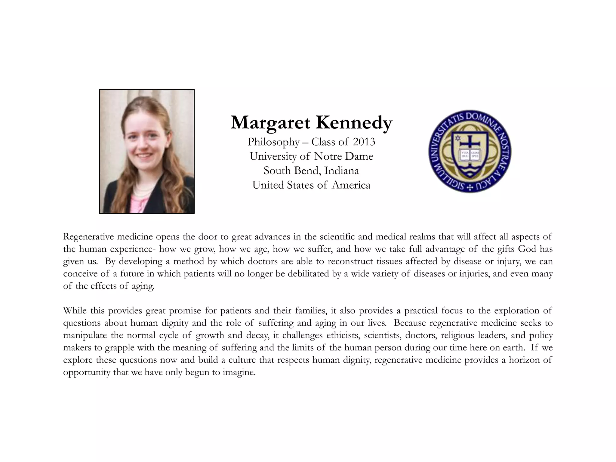 Margaret Kennedy
Philosophy – Class of 2013
University of Notre Dame
South Bend, Indiana
United States of America
Regenerative medicine opens the door to great advances in the scientific and medical realms that will affect all aspects of
the human experience- how we grow, how we age, how we suffer, and how we take full advantage of the gifts God has
given us. By developing a method by which doctors are able to reconstruct tissues affected by disease or injury, we can
conceive of a future in which patients will no longer be debilitated by a wide variety of diseases or injuries, and even many
of the effects of aging.
While this provides great promise for patients and their families, it also provides a practical focus to the exploration of
questions about human dignity and the role of suffering and aging in our lives. Because regenerative medicine seeks to
manipulate the normal cycle of growth and decay, it challenges ethicists, scientists, doctors, religious leaders, and policy
makers to grapple with the meaning of suffering and the limits of the human person during our time here on earth. If we
explore these questions now and build a culture that respects human dignity, regenerative medicine provides a horizon of
opportunity that we have only begun to imagine.
 