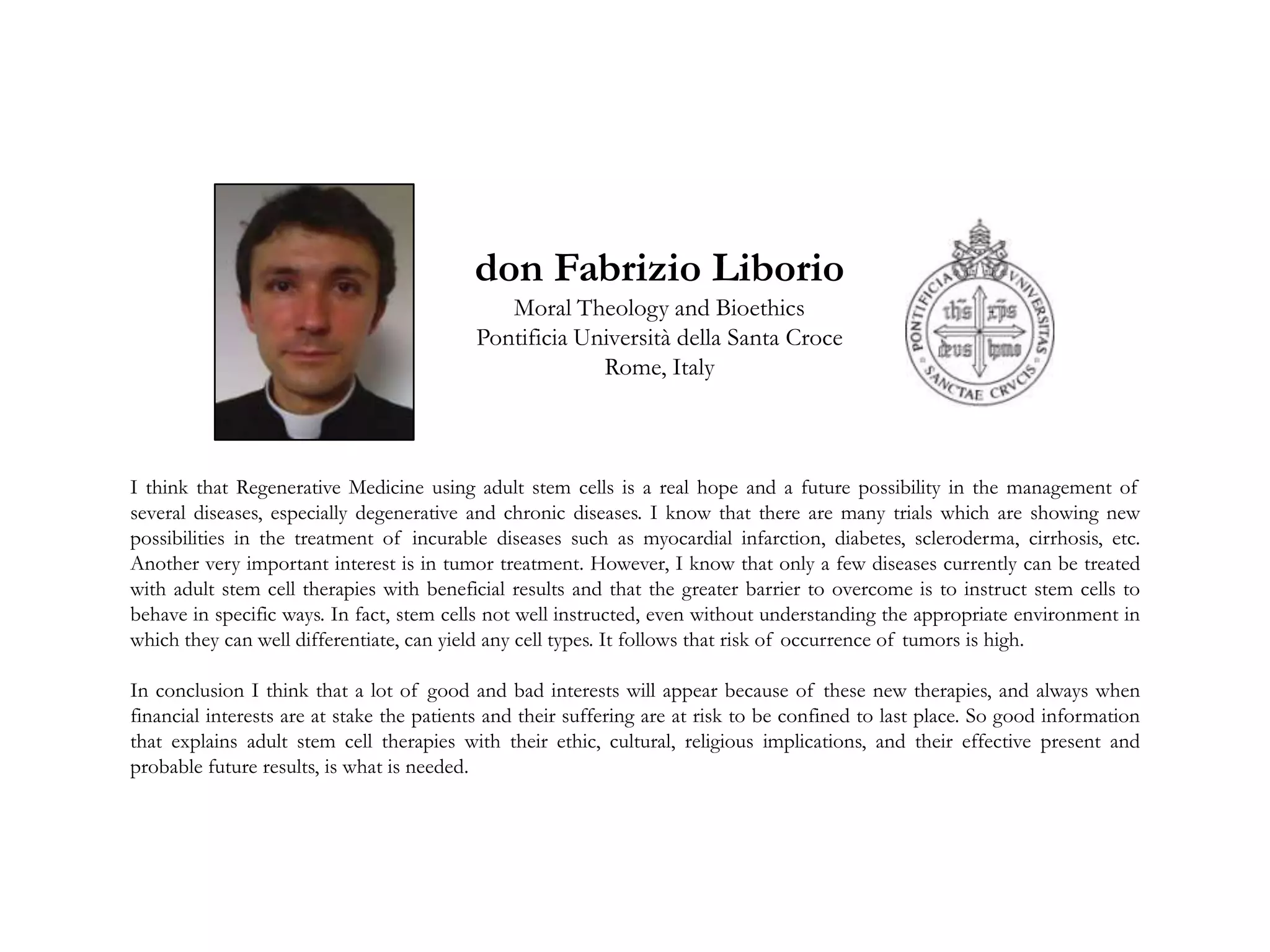 I think that Regenerative Medicine using adult stem cells is a real hope and a future possibility in the management of
several diseases, especially degenerative and chronic diseases. I know that there are many trials which are showing new
possibilities in the treatment of incurable diseases such as myocardial infarction, diabetes, scleroderma, cirrhosis, etc.
Another very important interest is in tumor treatment. However, I know that only a few diseases currently can be treated
with adult stem cell therapies with beneficial results and that the greater barrier to overcome is to instruct stem cells to
behave in specific ways. In fact, stem cells not well instructed, even without understanding the appropriate environment in
which they can well differentiate, can yield any cell types. It follows that risk of occurrence of tumors is high.
In conclusion I think that a lot of good and bad interests will appear because of these new therapies, and always when
financial interests are at stake the patients and their suffering are at risk to be confined to last place. So good information
that explains adult stem cell therapies with their ethic, cultural, religious implications, and their effective present and
probable future results, is what is needed.
don Fabrizio Liborio
Moral Theology and Bioethics
Pontificia Università della Santa Croce
Rome, Italy
 