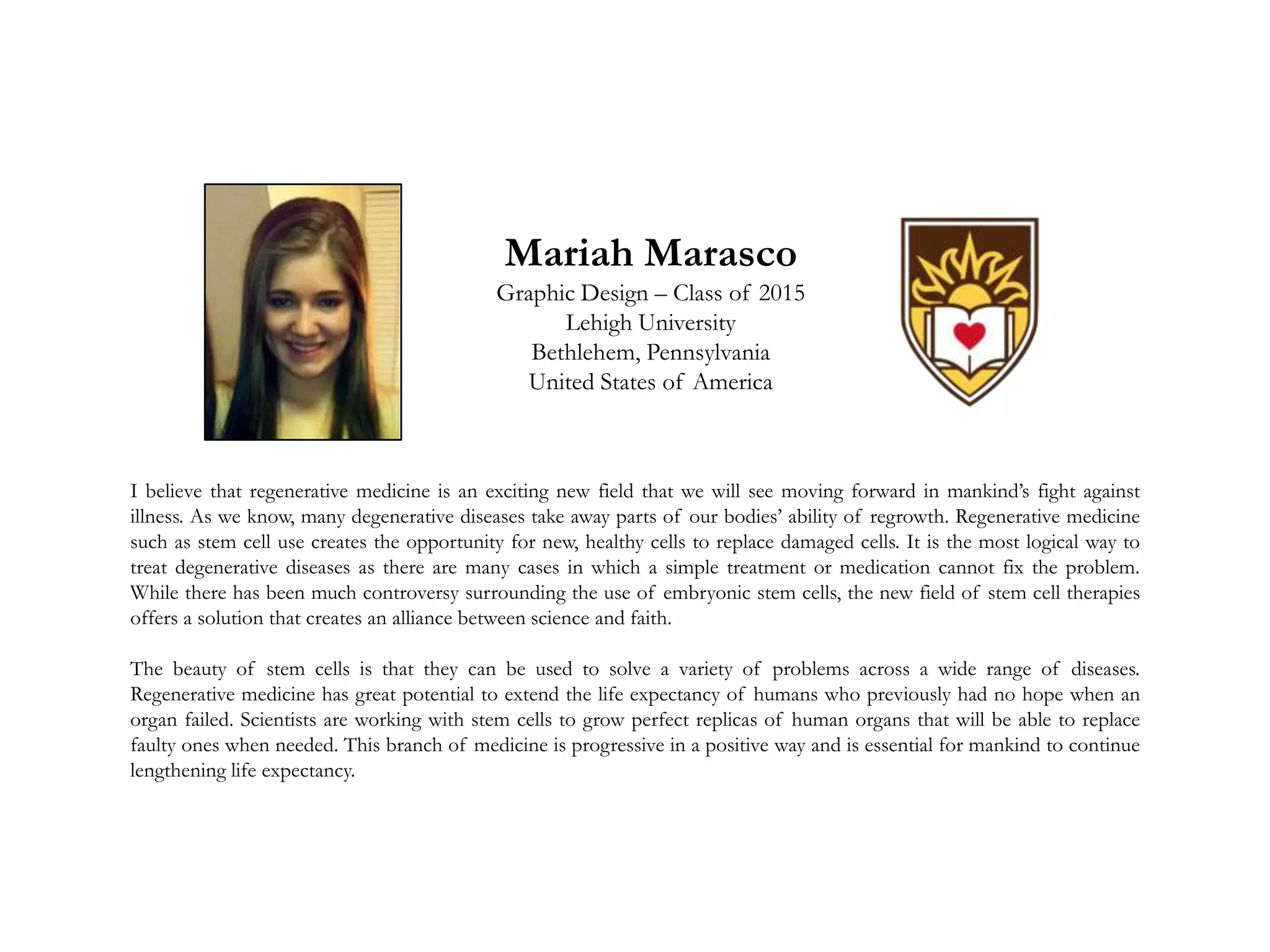Mariah Marasco
Graphic Design – Class of 2015
Lehigh University
Bethlehem, Pennsylvania
United States of America
I believe that regenerative medicine is an exciting new field that we will see moving forward in mankind’s fight against
illness. As we know, many degenerative diseases take away parts of our bodies’ ability of regrowth. Regenerative medicine
such as stem cell use creates the opportunity for new, healthy cells to replace damaged cells. It is the most logical way to
treat degenerative diseases as there are many cases in which a simple treatment or medication cannot fix the problem.
While there has been much controversy surrounding the use of embryonic stem cells, the new field of stem cell therapies
offers a solution that creates an alliance between science and faith.
The beauty of stem cells is that they can be used to solve a variety of problems across a wide range of diseases.
Regenerative medicine has great potential to extend the life expectancy of humans who previously had no hope when an
organ failed. Scientists are working with stem cells to grow perfect replicas of human organs that will be able to replace
faulty ones when needed. This branch of medicine is progressive in a positive way and is essential for mankind to continue
lengthening life expectancy.
 