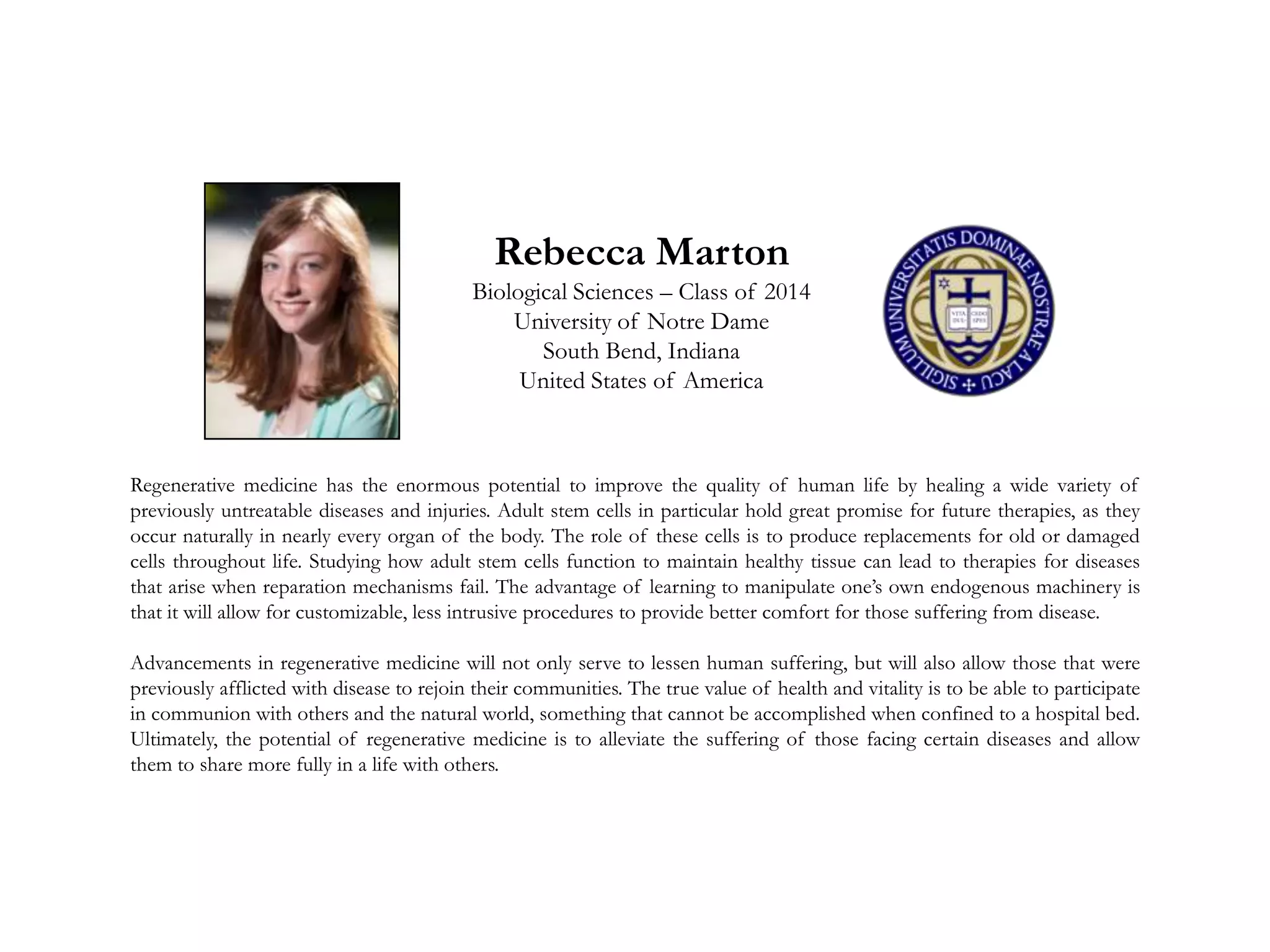 Rebecca Marton
Biological Sciences – Class of 2014
University of Notre Dame
South Bend, Indiana
United States of America
Regenerative medicine has the enormous potential to improve the quality of human life by healing a wide variety of
previously untreatable diseases and injuries. Adult stem cells in particular hold great promise for future therapies, as they
occur naturally in nearly every organ of the body. The role of these cells is to produce replacements for old or damaged
cells throughout life. Studying how adult stem cells function to maintain healthy tissue can lead to therapies for diseases
that arise when reparation mechanisms fail. The advantage of learning to manipulate one’s own endogenous machinery is
that it will allow for customizable, less intrusive procedures to provide better comfort for those suffering from disease.
Advancements in regenerative medicine will not only serve to lessen human suffering, but will also allow those that were
previously afflicted with disease to rejoin their communities. The true value of health and vitality is to be able to participate
in communion with others and the natural world, something that cannot be accomplished when confined to a hospital bed.
Ultimately, the potential of regenerative medicine is to alleviate the suffering of those facing certain diseases and allow
them to share more fully in a life with others.
 