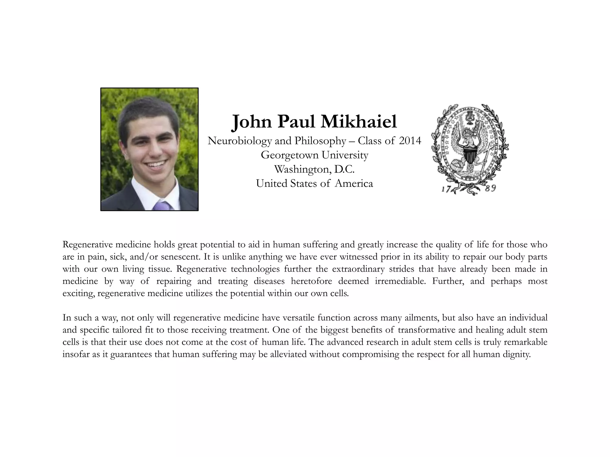 John Paul Mikhaiel
Neurobiology and Philosophy – Class of 2014
Georgetown University
Washington, D.C.
United States of America
Regenerative medicine holds great potential to aid in human suffering and greatly increase the quality of life for those who
are in pain, sick, and/or senescent. It is unlike anything we have ever witnessed prior in its ability to repair our body parts
with our own living tissue. Regenerative technologies further the extraordinary strides that have already been made in
medicine by way of repairing and treating diseases heretofore deemed irremediable. Further, and perhaps most
exciting, regenerative medicine utilizes the potential within our own cells.
In such a way, not only will regenerative medicine have versatile function across many ailments, but also have an individual
and specific tailored fit to those receiving treatment. One of the biggest benefits of transformative and healing adult stem
cells is that their use does not come at the cost of human life. The advanced research in adult stem cells is truly remarkable
insofar as it guarantees that human suffering may be alleviated without compromising the respect for all human dignity.
 