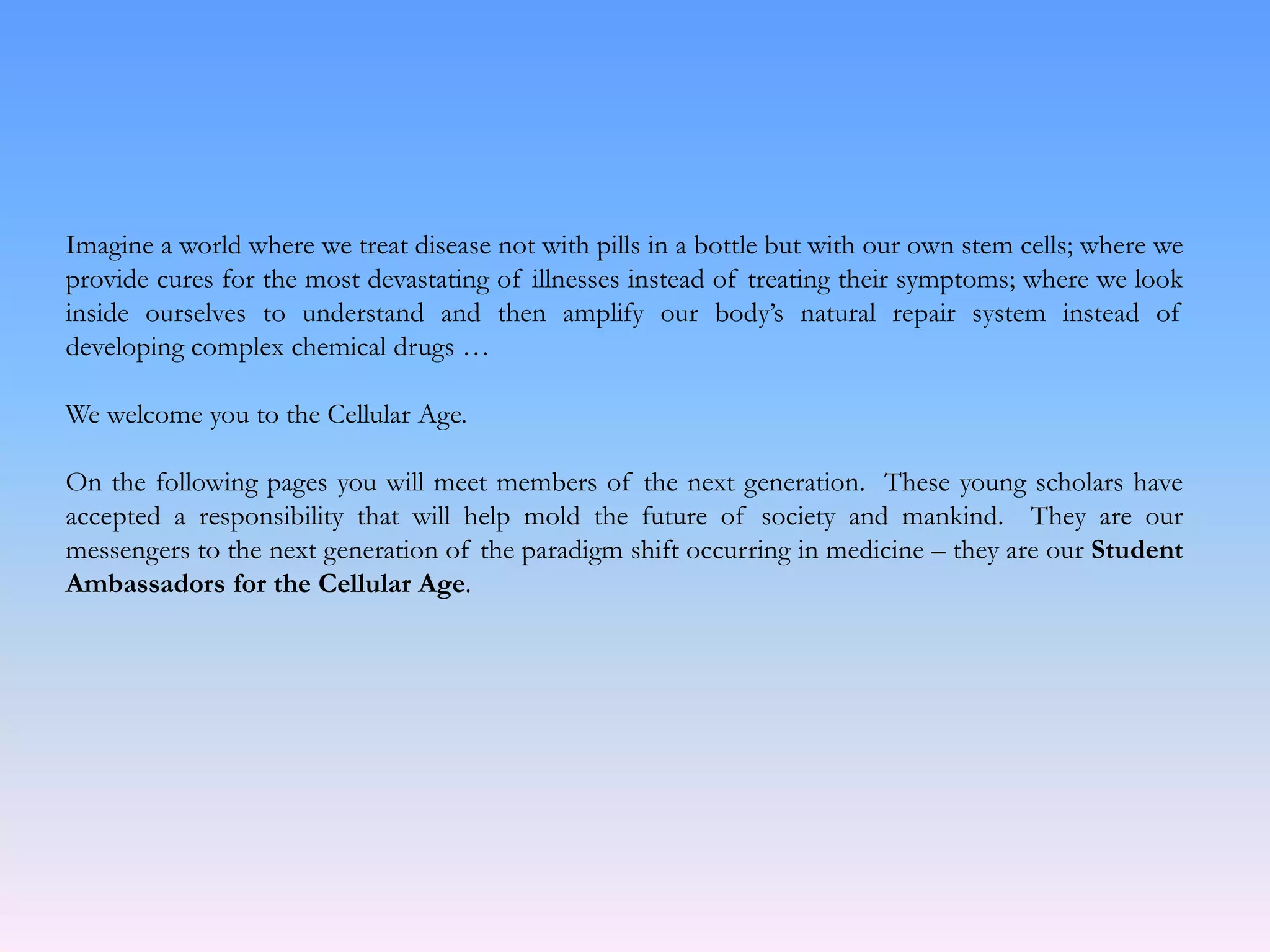 Imagine a world where we treat disease not with pills in a bottle but with our own stem cells; where we
provide cures for the most devastating of illnesses instead of treating their symptoms; where we look
inside ourselves to understand and then amplify our body’s natural repair system instead of
developing complex chemical drugs …
We welcome you to the Cellular Age.
On the following pages you will meet members of the next generation. These young scholars have
accepted a responsibility that will help mold the future of society and mankind. They are our
messengers to the next generation of the paradigm shift occurring in medicine – they are our Student
Ambassadors for the Cellular Age.
 