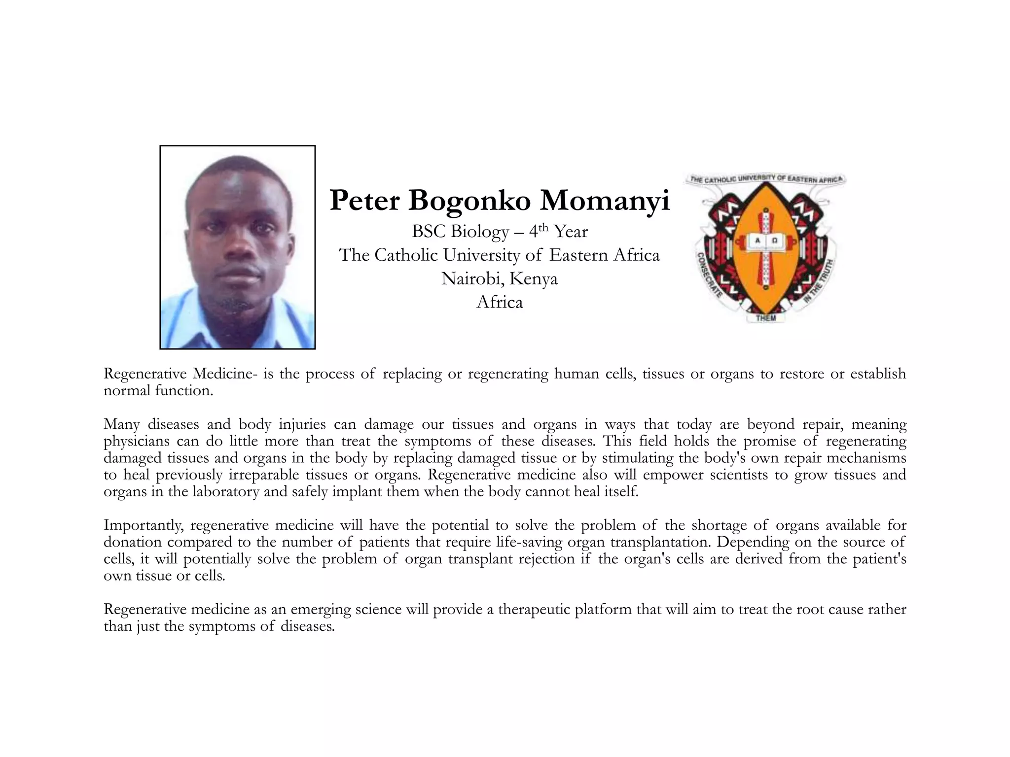 Peter Bogonko Momanyi
BSC Biology – 4th Year
The Catholic University of Eastern Africa
Nairobi, Kenya
Africa
Regenerative Medicine- is the process of replacing or regenerating human cells, tissues or organs to restore or establish
normal function.
Many diseases and body injuries can damage our tissues and organs in ways that today are beyond repair, meaning
physicians can do little more than treat the symptoms of these diseases. This field holds the promise of regenerating
damaged tissues and organs in the body by replacing damaged tissue or by stimulating the body's own repair mechanisms
to heal previously irreparable tissues or organs. Regenerative medicine also will empower scientists to grow tissues and
organs in the laboratory and safely implant them when the body cannot heal itself.
Importantly, regenerative medicine will have the potential to solve the problem of the shortage of organs available for
donation compared to the number of patients that require life-saving organ transplantation. Depending on the source of
cells, it will potentially solve the problem of organ transplant rejection if the organ's cells are derived from the patient's
own tissue or cells.
Regenerative medicine as an emerging science will provide a therapeutic platform that will aim to treat the root cause rather
than just the symptoms of diseases.
 
